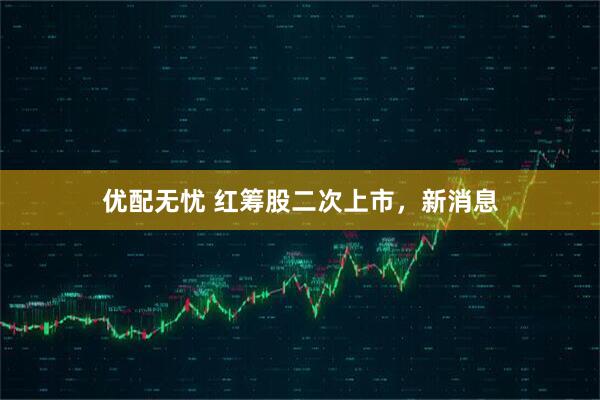 优配无忧 红筹股二次上市，新消息