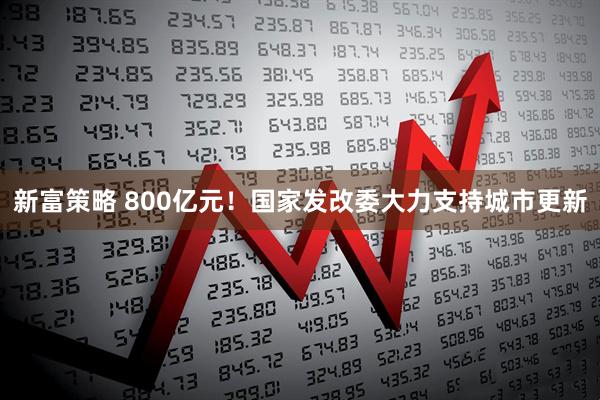 新富策略 800亿元！国家发改委大力支持城市更新