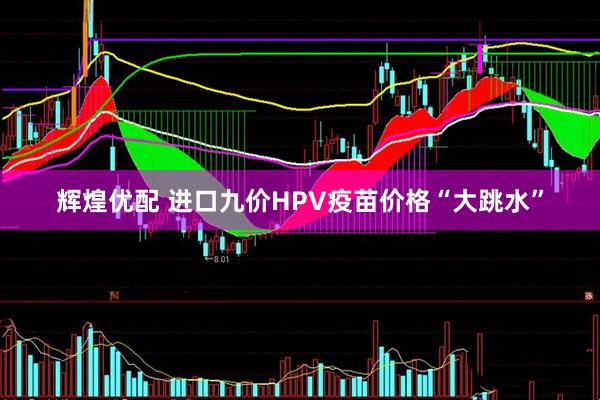辉煌优配 进口九价HPV疫苗价格“大跳水”