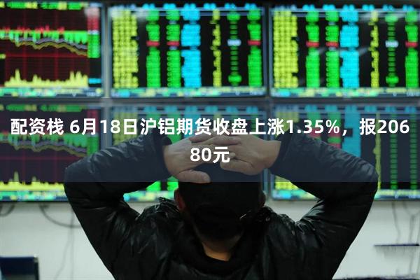 配资栈 6月18日沪铝期货收盘上涨1.35%，报20680元