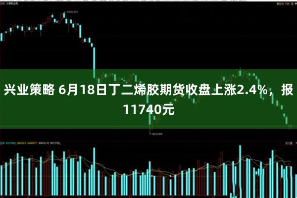 兴业策略 6月18日丁二烯胶期货收盘上涨2.4%，报11740元