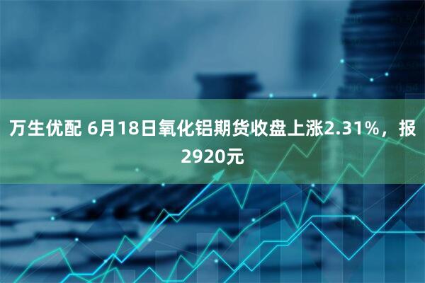 万生优配 6月18日氧化铝期货收盘上涨2.31%，报2920元