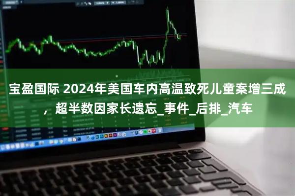 宝盈国际 2024年美国车内高温致死儿童案增三成，超半数因家长遗忘_事件_后排_汽车