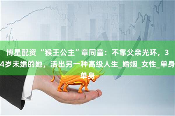 博星配资 “猴王公主”章同童：不靠父亲光环，34岁未婚的她，活出另一种高级人生_婚姻_女性_单身