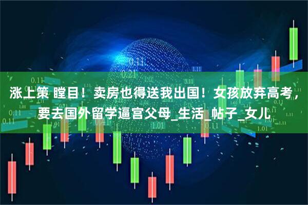 涨上策 瞠目！卖房也得送我出国！女孩放弃高考，要去国外留学逼宫父母_生活_帖子_女儿