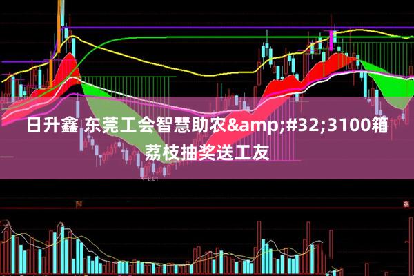 日升鑫 东莞工会智慧助农&#32;3100箱荔枝抽奖送工友