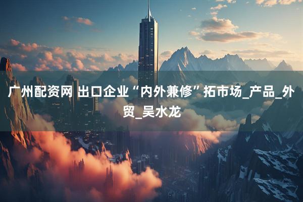 广州配资网 出口企业“内外兼修”拓市场_产品_外贸_吴水龙