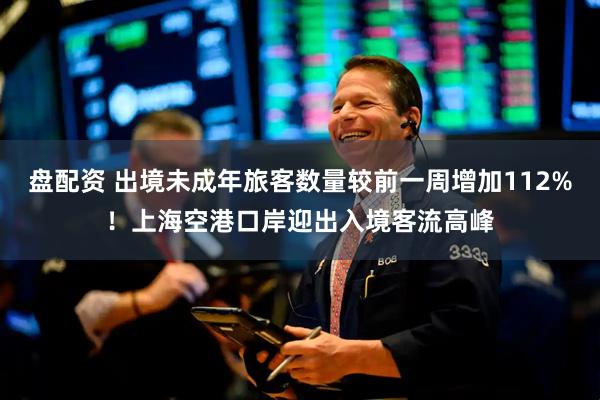 盘配资 出境未成年旅客数量较前一周增加112%！上海空港口岸迎出入境客流高峰