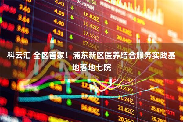 科云汇 全区首家！浦东新区医养结合服务实践基地落地七院