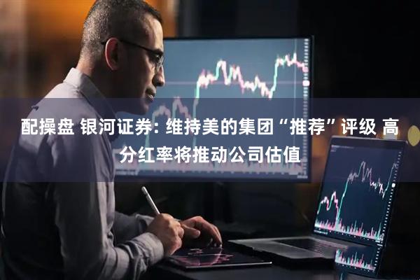 配操盘 银河证券: 维持美的集团“推荐”评级 高分红率将推动公司估值