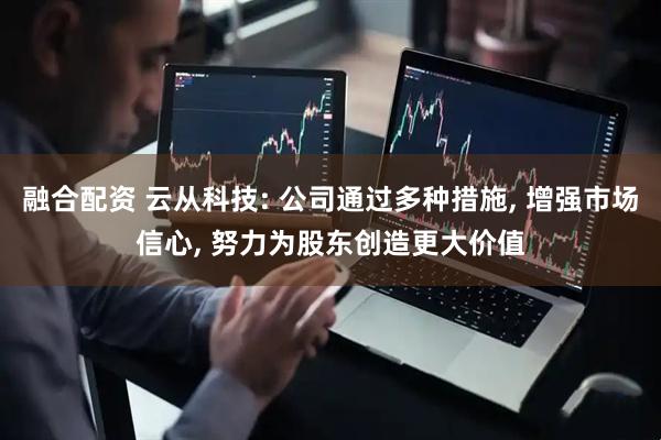 融合配资 云从科技: 公司通过多种措施, 增强市场信心, 努力为股东创造更大价值