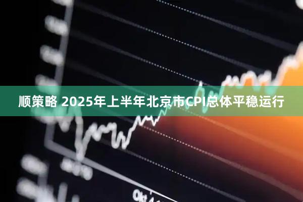 顺策略 2025年上半年北京市CPI总体平稳运行