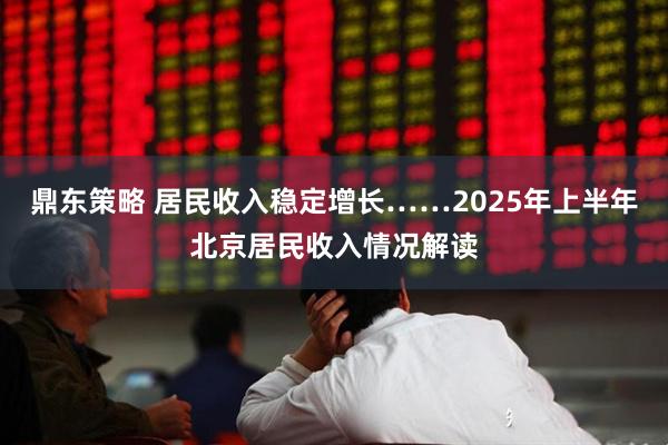 鼎东策略 居民收入稳定增长……2025年上半年北京居民收入情况解读