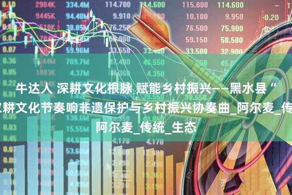 牛达人 深耕文化根脉 赋能乡村振兴——黑水县“尔库”农耕文化节奏响非遗保护与乡村振兴协奏曲_阿尔麦_传统_生态