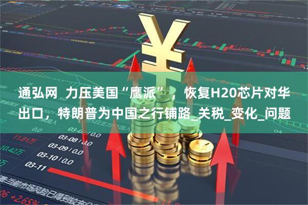 通弘网  力压美国“鹰派” ，恢复H20芯片对华出口，特朗普为中国之行铺路_关税_变化_问题