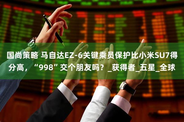 国尚策略 马自达EZ-6关键乘员保护比小米SU7得分高，“998”交个朋友吗？_获得者_五星_全球