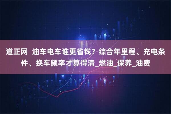 道正网  油车电车谁更省钱？综合年里程、充电条件、换车频率才算得清_燃油_保养_油费