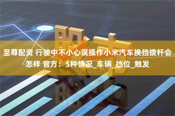 至尊配资 行驶中不小心误操作小米汽车换挡拨杆会怎样 官方：5种情况_车辆_挡位_触发