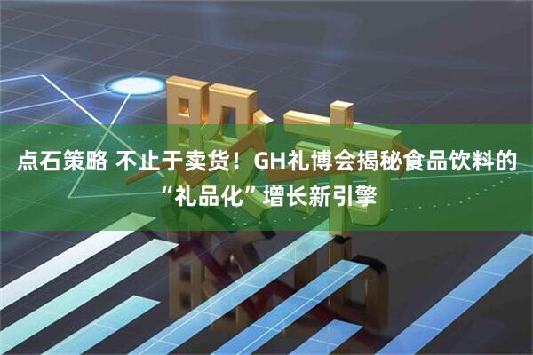 点石策略 不止于卖货！GH礼博会揭秘食品饮料的“礼品化”增长新引擎
