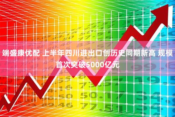 端盛康优配 上半年四川进出口创历史同期新高 规模首次突破5000亿元