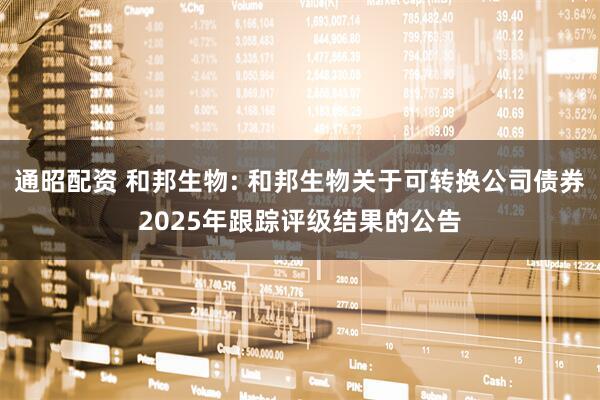 通昭配资 和邦生物: 和邦生物关于可转换公司债券2025年跟踪评级结果的公告