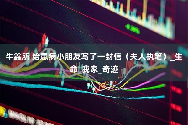 牛鑫所 给患病小朋友写了一封信（夫人执笔）_生命_我家_奇迹