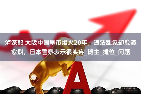 泸深配 大阪中国早市爆火20年，违法乱象却愈演愈烈，日本警察表示很头疼_摊主_摊位_问题