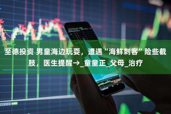 至德投资 男童海边玩耍，遭遇“海鲜刺客”险些截肢，医生提醒→_童童正_父母_治疗