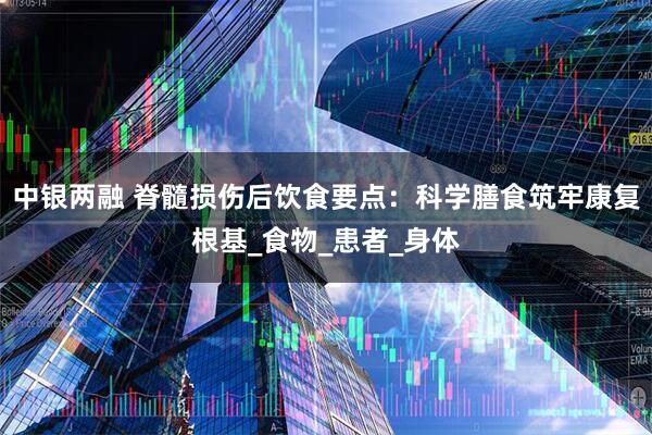 中银两融 脊髓损伤后饮食要点：科学膳食筑牢康复根基_食物_患者_身体