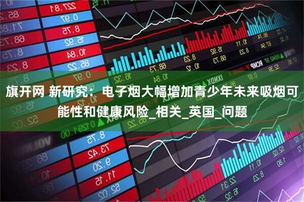 旗开网 新研究：电子烟大幅增加青少年未来吸烟可能性和健康风险_相关_英国_问题