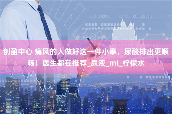 创盈中心 痛风的人做好这一件小事，尿酸排出更顺畅！医生都在推荐_尿液_ml_柠檬水