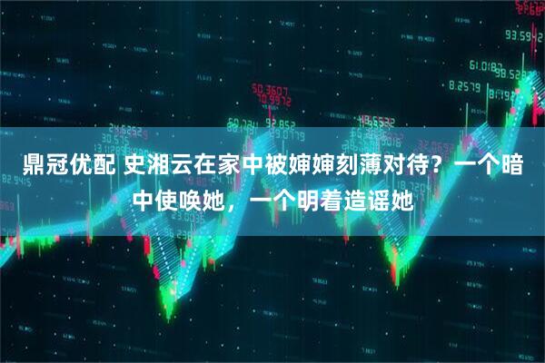 鼎冠优配 史湘云在家中被婶婶刻薄对待？一个暗中使唤她，一个明着造谣她