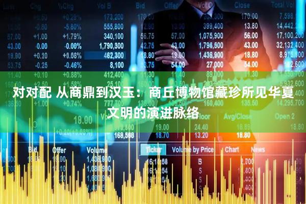 对对配 从商鼎到汉玉：商丘博物馆藏珍所见华夏文明的演进脉络