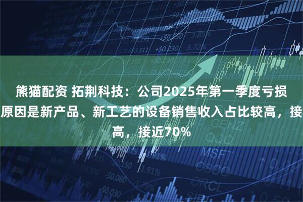 熊猫配资 拓荆科技：公司2025年第一季度亏损的主要原因是新产品、新工艺的设备销售收入占比较高，接近70%