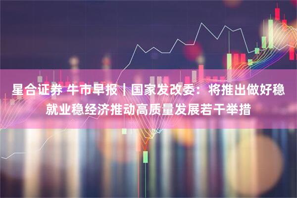 星合证券 牛市早报｜国家发改委：将推出做好稳就业稳经济推动高质量发展若干举措
