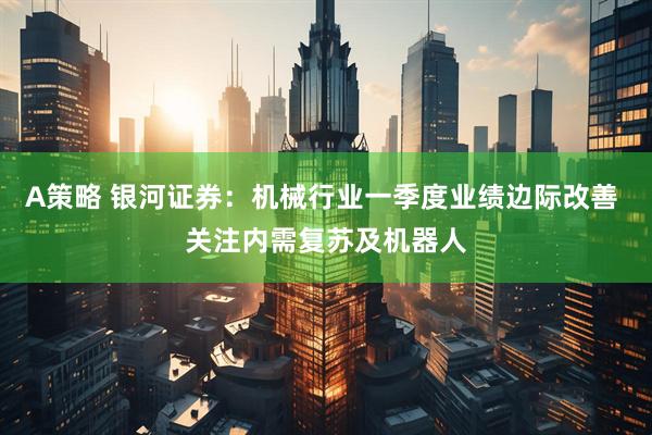 A策略 银河证券：机械行业一季度业绩边际改善 关注内需复苏及机器人