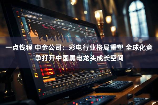 一点钱程 中金公司：彩电行业格局重塑 全球化竞争打开中国黑电龙头成长空间
