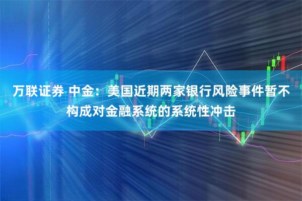 万联证券 中金：美国近期两家银行风险事件暂不构成对金融系统的系统性冲击