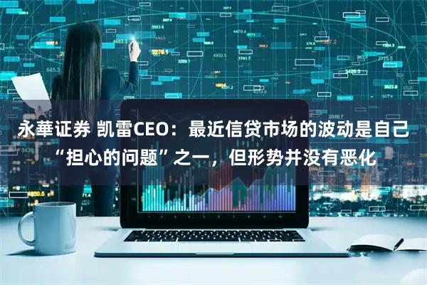 永華证券 凯雷CEO：最近信贷市场的波动是自己“担心的问题”之一，但形势并没有恶化