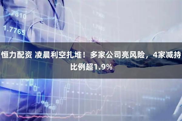 恒力配资 凌晨利空扎堆!多家公司亮风险,4家减持比例超1.9%