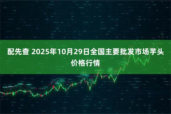 配先查 2025年10月29日全国主要批发市场芋头价格行情