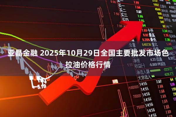 亚晶金融 2025年10月29日全国主要批发市场色拉油价格行情