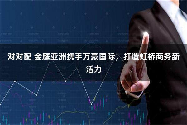 对对配 金鹰亚洲携手万豪国际,打造虹桥商务新活力
