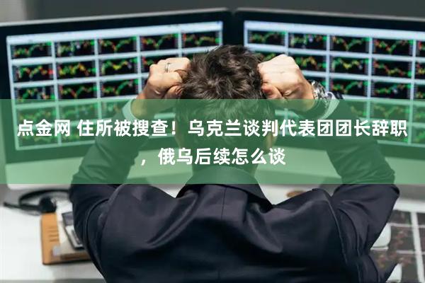 点金网 住所被搜查！乌克兰谈判代表团团长辞职，俄乌后续怎么谈