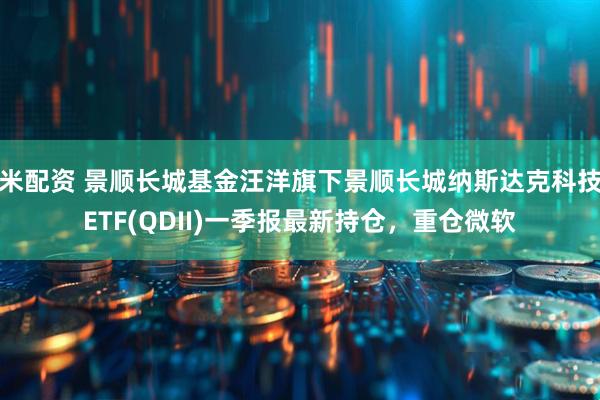 米配资 景顺长城基金汪洋旗下景顺长城纳斯达克科技ETF(QDII)一季报最新持仓，重仓微软
