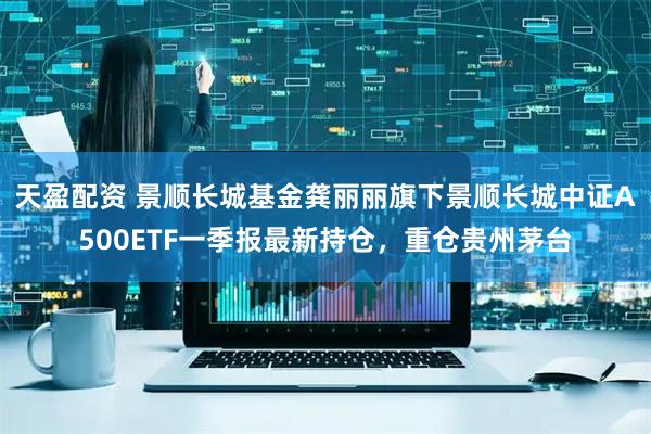 天盈配资 景顺长城基金龚丽丽旗下景顺长城中证A500ETF一季报最新持仓，重仓贵州茅台