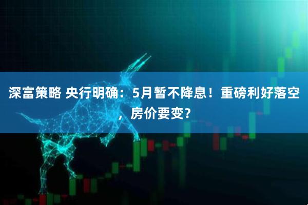深富策略 央行明确：5月暂不降息！重磅利好落空，房价要变？