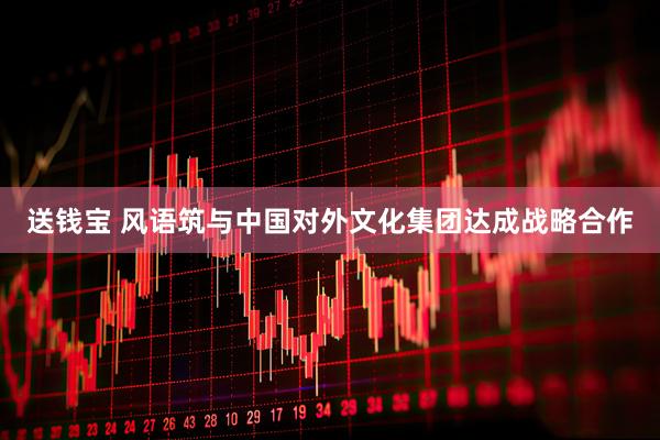 送钱宝 风语筑与中国对外文化集团达成战略合作