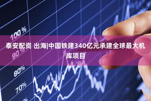 泰安配资 出海|中国铁建340亿元承建全球最大机库项目